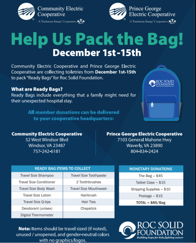 Help Us Pack the Bag! December 1st through 15th. Community Electric Cooperative and Prince George Electric Cooperative are collecting toiletries from December 1st through 15th to pack "Ready Bags" for Roc Solid foundation. What are Ready Bags? Ready Bags include everything that a family might need for their unexpected hospital stay. All member donations can be delivered to your cooperative headquarters. Ready bag items to collect: travel size shampoo, travel size conditioner, travel size body wash, travel size lotion, travel size Q tips, deodorant (unused), digital thermometer, travel size toothpaste, 2 toothbrushes, travel size mouthwash, hairbrush, hair ties, chapstick. Monetary donations: The bag equals $45, tablet case equals $15, shipping supplies equals $10, postage equals $15 which totals $85 per bag. Note: items should be travel sized (if noted), unused/unopened and gender-neutral colors with no graphics/logos. 